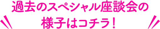 過去のスペシャル座談会の様子はコチラ!