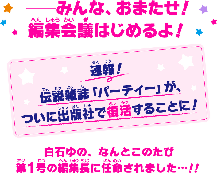 みんな、おまたせ!編集会議はじめるよ! 速報!伝説雑誌「パーティー」が、ついに出版社で復活することに! 白石ゆの、なんとこのたび第1号の編集長に任命されました…!!